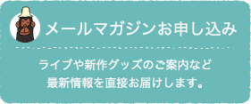 メールマガジンお申し込み：ライブや新作グッズのご案内など最新情報を直接お届けします。