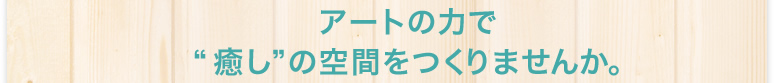アートの力で癒しの空間をつくりませんか。