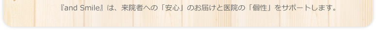 『and Smile』は、来院者への「安心」のお届けと医院の「個性を」サポートします。